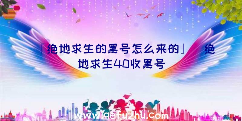 「绝地求生的黑号怎么来的」|绝地求生40收黑号